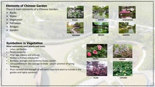 Elements of Chinese Garden
There 6 main elements of a Chinese Garden:
 Rocks
 Water
 Vegetation
 Pathways
 Bridges
 Garden
ROCKS WATER VEGETATION
PATHWAY BRIDGE GARDEN
Symbolism in Vegetation
Most commonly used plants and trees:
• Lotus- perfection
• Peach-longevity
• Pine- age, silence and solitude
• Mulberry-human activity/toil
• Bamboo- strength and resilience Peony-wealth·
• Chrysanthemum- the courage to make peach- promise of spring
flowering
• Plum-renewal and strength of will (very important plant to include in the
garden and highly symbolic)
PEONY AZALEA
PLUM LOTUSES
 