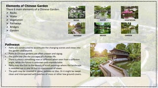 Elements of Chinese Garden
There 6 main elements of a Chinese Garden:
 Rocks
 Water
 Vegetation
 Pathways
 Bridges
 Garden
ROCKS WATER VEGETATION
PATHWAY BRIDGE GARDEN
Pathways
• Paths are constructed to accentuate the changing scenes and views into
the garden and beyond.
• Paths in Chinese gardens are often uneven and zigzag.
• The paths are Like the passages of a human life.
• There is always something new or different when seen from a different
angle, while the future is unknown and unpredictable.
• Paths may also link to the beauty of scroll paintings where the landscape
is revealed not in one hit but in a succession of views.
• The path may be covered in stone, pebbles or tiles. Or it might be swept
clean and interspersed with patches of moss or other low ground covers.
 