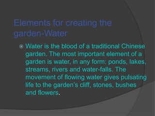 Elements for creating the
garden-Water


Water is the blood of a traditional Chinese
garden. The most important element of a
garden is water, in any form: ponds, lakes,
streams, rivers and water-falls. The
movement of flowing water gives pulsating
life to the garden’s cliff, stones, bushes
and flowers.

 