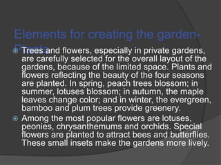 Elements for creating the garden Trees and flowers, especially in private gardens,
Plants

are carefully selected for the overall layout of the
gardens, because of the limited space. Plants and
flowers reflecting the beauty of the four seasons
are planted. In spring, peach trees blossom; in
summer, lotuses blossom; in autumn, the maple
leaves change color; and in winter, the evergreen,
bamboo and plum trees provide greenery.
 Among the most popular flowers are lotuses,
peonies, chrysanthemums and orchids. Special
flowers are planted to attract bees and butterflies.
These small insets make the gardens more lively.

 