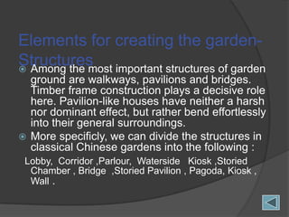 Elements for creating the gardenStructures important structures of garden
 Among the most
ground are walkways, pavilions and bridges.
Timber frame construction plays a decisive role
here. Pavilion-like houses have neither a harsh
nor dominant effect, but rather bend effortlessly
into their general surroundings.
 More specificly, we can divide the structures in
classical Chinese gardens into the following :
Lobby, Corridor ,Parlour, Waterside Kiosk ,Storied
Chamber , Bridge ,Storied Pavilion , Pagoda, Kiosk ,
Wall .

 