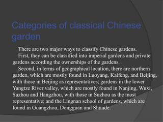 Categories of classical Chinese
garden
There are two major ways to classify Chinese gardens.
First, they can be classified into imperial gardens and private
gardens according the ownerships of the gardens.
Second, in terms of geographical location, there are northern
garden, which are mostly found in Luoyang, Kaifeng, and Beijing,
with those in Beijing as representatives; gardens in the lower
Yangtze River valley, which are mostly found in Nanjing, Wuxi,
Suzhou and Hangzhou, with those in Suzhou as the most
representative; and the Lingnan school of gardens, which are
found in Guangzhou, Dongguan and Shunde.

 