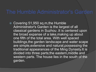 The Humble Administrator's Garden


Covering 51,950 sq.m,the Humble
Administrator's Garden is the largest of all
classical gardens in Suzhou .It is centered upon
the broad expanse of a lake,making up about
one fifth of the total area. With well spaced
buildings,the garden landscape and water scape
are simple,extensive and natural,possessing the
traditional appearances of the Ming Dynasty.It is
divided into three parts;the eastern,middle and
western parts. The house lies in the south of the
garden.

 