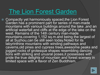The Lion Forest Garden


Compactly yet harmoniously spaced,the Lion Forest
Garden has a prominent part for series of man-made
mountains with various buildings around the lake ,and an
artificial waterfall and cliffs at the edge of the lake on the
west. Remains of the 14th century man-made
mountains,covering 1,152 sq.m.and being the largest of
all at Suzhou,can be still seen today.Noted for its
labyrinthine mountains with winding pathways and
caverns,old pines and cypress trees,awesome peaks and
jogged rocks of grotesque shapes resembling dancing
lions with striking and unusral poses,it possesses with
pride the true delights of mountain and forest scenery in
limited space with a flavor of Zen Buddhism.

 