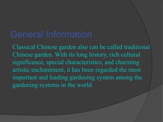 General Information
Classical Chinese garden also can be called traditional
Chinese garden. With its long history, rich cultural
significance, special characteristics, and charming
artistic enchantment, it has been regarded the most
important and leading gardening system among the
gardening systems in the world.

 