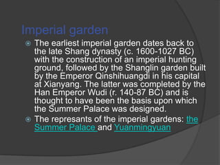 Imperial garden
The earliest imperial garden dates back to
the late Shang dynasty (c. 1600-1027 BC)
with the construction of an imperial hunting
ground, followed by the Shanglin garden built
by the Emperor Qinshihuangdi in his capital
at Xianyang. The latter was completed by the
Han Emperor Wudi (r. 140-87 BC) and is
thought to have been the basis upon which
the Summer Palace was designed.
 The represants of the imperial gardens: the
Summer Palace and Yuanmingyuan


 