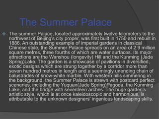 The Summer Palace


The summer Palace, located approximately twelve kilometers to the
northwest of Beijing's city proper, was first built in 1750 and rebuilt in
1886. An outstanding example of imperial gardens in classical
Chinese style, the Summer Palace spreads on an area of 2.9 million
square metres, three fourths of which are water surfaces. Its major
attractions are the Wanshou (longevity) Hill and the Kunming (Jade
Spring)Lake. The garden is a showcase of pavilions in diversified,
exotic designs which are strung together by a corridor more than
seven hundred metres in length and a seemingly unending chain of
balustrades of snow-white marble. With western hills simmering in
the background, the Summer Palace is strewn with postcard perfect
sceneries, including the Yuquan(Jade Spring)Pagoda, the Kunming
Lake, and the bridge with seventeen arches. The huge garden's
artistic style, which is at once kaleidoscopic and harmonious, is
attributable to the unknown designers' ingenious landscaping skills.

 