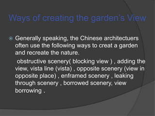 Ways of creating the garden’s View


Generally speaking, the Chinese architectuers
often use the following ways to creat a garden
and recreate the nature.
obstructive scenery( blocking view ) , adding the
view, vista line (vista) , opposite scenery (view in
opposite place) , enframed scenery , leaking
through scenery , borrowed scenery, view
borrowing .

 