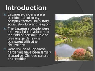 Introduction






Japanese gardens are a
combination of many
complex factors like history ,
social structure and religion.
The Japanese people were
relatively late developers in
the field of horticulture and
creating gardens when
compared with other
civilizations.
Core values of Japanese
gardening have been largely
shaped by Chinese culture
and tradition.

 