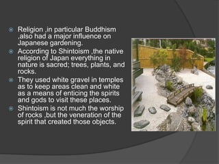 







Religion ,in particular Buddhism
,also had a major influence on
Japanese gardening.
According to Shintoism ,the native
religion of Japan everything in
nature is sacred; trees, plants, and
rocks.
They used white gravel in temples
as to keep areas clean and white
as a means of enticing the spirits
and gods to visit these places.
Shintoism is not much the worship
of rocks ,but the veneration of the
spirit that created those objects.

 