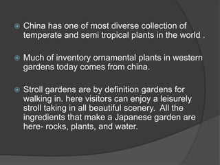 

China has one of most diverse collection of
temperate and semi tropical plants in the world .



Much of inventory ornamental plants in western
gardens today comes from china.



Stroll gardens are by definition gardens for
walking in. here visitors can enjoy a leisurely
stroll taking in all beautiful scenery. All the
ingredients that make a Japanese garden are
here- rocks, plants, and water.

 