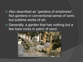 Also described as “gardens of emptiness”,
Not gardens in conventional sense of word,
but sublime works of art.
 Generally, a garden that has nothing but a
few bare rocks in patch of sand.


 