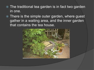The traditional tea garden is in fact two garden
in one.
 There is the simple outer garden, where guest
gather in a waiting area, and the inner garden
that contains the tea house.


 