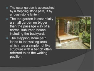 

The outer garden is approached
by a stepping stone path, lit by
a rough stone lantern.



The tea garden is essentially
a small garden no bigger
than the passage way of a
normal suburban house
including the backyard.
The stepping stone path
leads to the waiting area
which has a simple hut like
structure with a bench often
referred to as the waiting
pavilion.



 