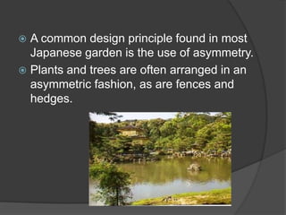 A common design principle found in most
Japanese garden is the use of asymmetry.
 Plants and trees are often arranged in an
asymmetric fashion, as are fences and
hedges.


 