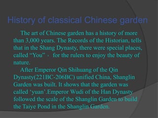 History of classical Chinese garden
The art of Chinese garden has a history of more
than 3,000 years. The Records of the Historian, tells
that in the Shang Dynasty, there were special places,
called “You” ，for the rulers to enjoy the beauty of
nature.
After Emperor Qin Shihuang of the Qin
Dynasty(221BC-206BC) unified China, Shanglin
Garden was built. It shows that the garden was
called „yuan‟.Emperor Wudi of the Han Dynasty
followed the scale of the Shanglin Garden to build
the Taiye Pond in the Shanglin Garden.

 