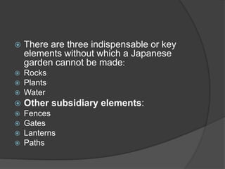 

There are three indispensable or key
elements without which a Japanese
garden cannot be made:




Rocks
Plants
Water



Other subsidiary elements:



Fences
Gates
Lanterns
Paths







 