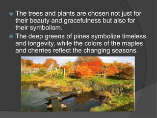 The trees and plants are chosen not just for
their beauty and gracefulness but also for
their symbolism.
 The deep greens of pines symbolize timeless
and longevity, while the colors of the maples
and cherries reflect the changing seasons.


 