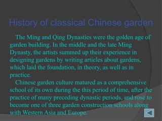History of classical Chinese garden
The Ming and Qing Dynasties were the golden age of
garden building. In the middle and the late Ming
Dynasty, the artists summed up their experience in
designing gardens by writing articles about gardens,
which laid the foundation, in theory, as well as in
practice.
Chinese garden culture matured as a comprehensive
school of its own during the this period of time, after the
practice of many preceding dynastic periods, and rose to
become one of three garden construction schools along
with Western Asia and Europe.

 