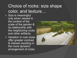 Choice of rocks: size shape
color, and texture…




Size is meaningful
only when viewed in
the context of the
scale of the garden &
its relationship with
the neighboring rocks
and other artifacts.
Variation in rock sizes
offer greater contrast
& interest resulting in
the more dynamic
arrangement of rocks.

 