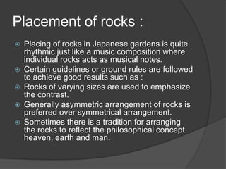 Placement of rocks :







Placing of rocks in Japanese gardens is quite
rhythmic just like a music composition where
individual rocks acts as musical notes.
Certain guidelines or ground rules are followed
to achieve good results such as :
Rocks of varying sizes are used to emphasize
the contrast.
Generally asymmetric arrangement of rocks is
preferred over symmetrical arrangement.
Sometimes there is a tradition for arranging
the rocks to reflect the philosophical concept
heaven, earth and man.

 