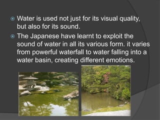 Water is used not just for its visual quality,
but also for its sound.
 The Japanese have learnt to exploit the
sound of water in all its various form. it varies
from powerful waterfall to water falling into a
water basin, creating different emotions.


 