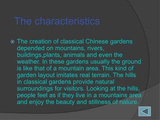 The characteristics


The creation of classical Chinese gardens
depended on mountains, rivers,
buildings,plants, animals and even the
weather. In these gardens usually the ground
is like that of a mountain area. This kind of
garden layout imitates real terrain. The hills
in classical gardens provide natural
surroundings for visitors. Looking at the hills,
people feel as if they live in a mountains area
and enjoy the beauty and stillness of nature.

 