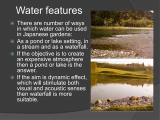 Water features







There are number of ways
in which water can be used
in Japanese gardens:
As a pond or lake setting, in
a stream and as a waterfall.
If the objective is to create
an expensive atmosphere
then a pond or lake is the
answer.
If the aim is dynamic effect,
which will stimulate both
visual and acoustic senses
then waterfall is more
suitable.

 