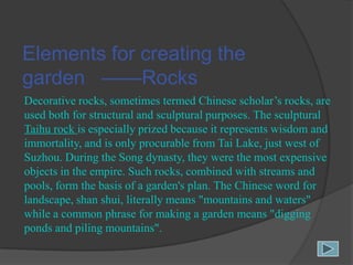 Elements for creating the
garden ——Rocks
Decorative rocks, sometimes termed Chinese scholar‟s rocks, are
used both for structural and sculptural purposes. The sculptural
Taihu rock is especially prized because it represents wisdom and
immortality, and is only procurable from Tai Lake, just west of
Suzhou. During the Song dynasty, they were the most expensive
objects in the empire. Such rocks, combined with streams and
pools, form the basis of a garden's plan. The Chinese word for
landscape, shan shui, literally means "mountains and waters"
while a common phrase for making a garden means "digging
ponds and piling mountains".

 