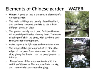 Elements of Chinese garden - WATER
• Water - A pond or lake is the central element of a
Chinese garden.
• The main buildings are usually placed beside it,
and pavilions surround the lake to see it from
different points of view.
• The garden usually has a pond for lotus flowers,
with special pavilion for viewing them. There are
usually goldfish in the pond, with pavilions over
the water for viewing them.
• water represents lightness and communication.
• The shape of the garden pond often hides the
edges of the pond from viewers on the other
side, giving the illusion that the pond goes on to
infinity.
• The softness of the water contrasts with the
solidity of the rocks. The water reflects the sky,
and therefore is constantly changing.
 