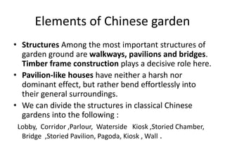 Elements of Chinese garden
• Structures Among the most important structures of
garden ground are walkways, pavilions and bridges.
Timber frame construction plays a decisive role here.
• Pavilion-like houses have neither a harsh nor
dominant effect, but rather bend effortlessly into
their general surroundings.
• We can divide the structures in classical Chinese
gardens into the following :
Lobby, Corridor ,Parlour, Waterside Kiosk ,Storied Chamber,
Bridge ,Storied Pavilion, Pagoda, Kiosk , Wall .
 