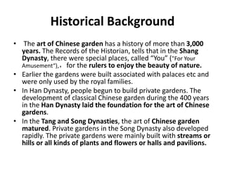 Historical Background
• The art of Chinese garden has a history of more than 3,000
years. The Records of the Historian, tells that in the Shang
Dynasty, there were special places, called “You” ("For Your
Amusement“),，for the rulers to enjoy the beauty of nature.
• Earlier the gardens were built associated with palaces etc and
were only used by the royal families.
• In Han Dynasty, people begun to build private gardens. The
development of classical Chinese garden during the 400 years
in the Han Dynasty laid the foundation for the art of Chinese
gardens.
• In the Tang and Song Dynasties, the art of Chinese garden
matured. Private gardens in the Song Dynasty also developed
rapidly. The private gardens were mainly built with streams or
hills or all kinds of plants and flowers or halls and pavilions.
 