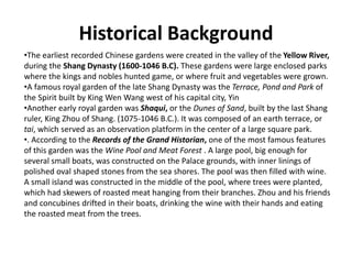 Historical Background
•The earliest recorded Chinese gardens were created in the valley of the Yellow River,
during the Shang Dynasty (1600-1046 B.C). These gardens were large enclosed parks
where the kings and nobles hunted game, or where fruit and vegetables were grown.
•A famous royal garden of the late Shang Dynasty was the Terrace, Pond and Park of
the Spirit built by King Wen Wang west of his capital city, Yin
•Another early royal garden was Shaqui, or the Dunes of Sand, built by the last Shang
ruler, King Zhou of Shang. (1075-1046 B.C.). It was composed of an earth terrace, or
tai, which served as an observation platform in the center of a large square park.
•. According to the Records of the Grand Historian, one of the most famous features
of this garden was the Wine Pool and Meat Forest . A large pool, big enough for
several small boats, was constructed on the Palace grounds, with inner linings of
polished oval shaped stones from the sea shores. The pool was then filled with wine.
A small island was constructed in the middle of the pool, where trees were planted,
which had skewers of roasted meat hanging from their branches. Zhou and his friends
and concubines drifted in their boats, drinking the wine with their hands and eating
the roasted meat from the trees.
 