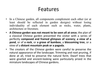 Features
• In a Chinese garden, all components complement each other (or at
least should be reflected in garden designs) without losing
individuality of each element such as rocks, water, plants,
architecture or literature.
• A Chinese garden was not meant to be seen all at once; the plan of
a classical Chinese garden presented the visitor with a series of
perfectly composed and framed glimpses of scenery; a view of a
pond, or of a rock, or a grove of bamboo, a blossoming tree, or a
view of a distant mountain peak or a pagoda.
• The creators of the Chinese garden were careful to preserve the
natural appearance of the landscape. Trimming and root pruning, if
done at all, tried to preserve the natural form. Dwarf trees that
were gnarled and ancient-looking were particularly prized in the
miniature landscapes of Chinese gardens.
 