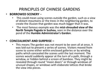 PRINCIPLES OF CHINESE GARDENS
• BORROWED SCENERY –
• This could mean using scenes outside the garden, such as a view
of distant mountains or the trees in the neighboring garden, to
create the illusion that garden was much bigger than it was.
• The most famous example was the mist-shrouded view of the
North Temple Pagoda in Suzhou, seen in the distance over the
pond of the Humble Administrator's Garden.
• CONCEALMENT AND SURPRISE –
• This means The garden was not meant to be seen all at once, it
was laid out to present a series of scenes. Visitors moved from
scene to scene either within enclosed galleries or by winding
paths which concealed the scenes until the last moment. The
scenes would suddenly appear at the turn of a path, through a
window, or hidden behind a screen of bamboo. They might be
revealed through round "moon doors" or through windows of
unusual shapes, or windows with elaborate lattices that broke
the view into pieces.
 