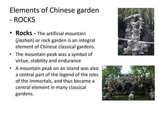 Elements of Chinese garden
- ROCKS
• Rocks - The artificial mountain
(jiashan) or rock garden is an integral
element of Chinese classical gardens.
• The mountain peak was a symbol of
virtue, stability and endurance
• A mountain peak on an island was also
a central part of the legend of the Isles
of the Immortals, and thus became a
central element in many classical
gardens.
 