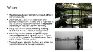 Water
• Mountains and water complement each other in
the Chinese arts.
• Water serves as peaceful opposition and
balance to mountain scenery, and is regarded as
the absolutely necessary element to represent
the totality of nature in perfect harmony.
• Water was also used for providing listening
satisfaction in the Chinese private gardens.
• Watercourses were never shaped into any
unnatural geometrical patterns in the Chinese
private garden. A water fountain is never found
in the private Chinese garden.
• Physically water absorbs the heat and adjust the
microclimate during the warm seasons.
 
