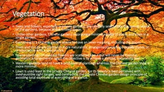 Vegetation
• Trees and flowers, especially in private gardens, are carefully selected for the overall layout
of the gardens, because of the limited space.
• Unlike other gardens, Chinese gardens incorporate minimal variety of plants and trees in a
single garden.
• Everything in a Chinese garden seems to have an inner meaning, including the plants.
• Trees and shrubs are planted in more naturalistic arrangements- perhaps in pure stands or
in association with a special rock.
• Sparse plantings of seasonal flowers are scattered about but will never be found in
geometric arrangements- again the objective is to achieve a stylized, naturalistic feel.
• Western gardens tend to have a profusion of plantings whereas the Chinese garden style is
more minimal.
• Lawn is used least in the private Chinese garden, for its beauty is best perceived with
inexhaustible sight ranges, and contradicts the private Chinese garden design principle of
avoiding total exposure of everything at a glance.
 