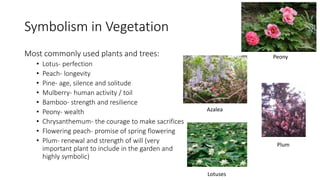 Symbolism in Vegetation
Most commonly used plants and trees:
• Lotus- perfection
• Peach- longevity
• Pine- age, silence and solitude
• Mulberry- human activity / toil
• Bamboo- strength and resilience
• Peony- wealth
• Chrysanthemum- the courage to make sacrifices
• Flowering peach- promise of spring flowering
• Plum- renewal and strength of will (very
important plant to include in the garden and
highly symbolic)
Peony
Azalea
Plum
Lotuses
 
