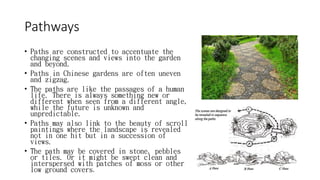 Pathways
• Paths are constructed to accentuate the
changing scenes and views into the garden
and beyond.
• Paths in Chinese gardens are often uneven
and zigzag.
• The paths are like the passages of a human
life. There is always something new or
different when seen from a different angle,
while the future is unknown and
unpredictable.
• Paths may also link to the beauty of scroll
paintings where the landscape is revealed
not in one hit but in a succession of
views.
• The path may be covered in stone, pebbles
or tiles. Or it might be swept clean and
interspersed with patches of moss or other
low ground covers.
 