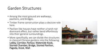 Garden Structures
• Among the most ground are walkways,
pavilions, and bridges.
• Timber frame construction plays a decisive role
here.
• Pavilion-like houses have neither a harsh nor
dominant effect, but rather bend effortlessly
into their general surroundings.
• More specifically, we can divide the structures
in classical Chinese gardens into the following:
Lobby, Corridor, Parlour, Waterside Kiosk,
Storied Chamber, Bridge, Storied Pavilion,
Pagoda, Kiosk, Wall.
 