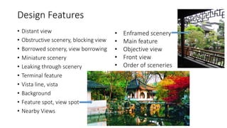 Design Features
• Distant view
• Obstructive scenery, blocking view
• Borrowed scenery, view borrowing
• Miniature scenery
• Leaking through scenery
• Terminal feature
• Vista line, vista
• Background
• Feature spot, view spot
• Nearby Views
• Enframed scenery
• Main feature
• Objective view
• Front view
• Order of sceneries
 