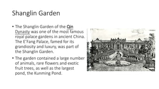 Shanglin Garden
• The Shanglin Garden of the Qin
Dynasty was one of the most famous
royal palace gardens in ancient China.
The E’Fang Palace, famed for its
grandiosity and luxury, was part of
the Shanglin Garden.
• The garden contained a large number
of animals, rare flowers and exotic
fruit trees, as well as the largest
pond, the Kunming Pond.
 