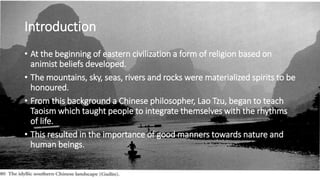 Introduction
• At the beginning of eastern civilization a form of religion based on
animist beliefs developed.
• The mountains, sky, seas, rivers and rocks were materialized spirits to be
honoured.
• From this background a Chinese philosopher, Lao Tzu, began to teach
Taoism which taught people to integrate themselves with the rhythms
of life.
• This resulted in the importance of good manners towards nature and
human beings.
 