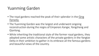 Yuanming Garden
• The royal gardens reached the peak of their splendor in the Qing
Dynasty.
• The Yuanming Garden was the largest and underwent ongoing
reconstruction during the reigns of Emperors Kangxi, Yongzheng and
Qianlong.
• While inheriting the traditional style of the former royal gardens, they
adopted some artistic characters of the private gardens in the Yangtze
Delta in their ambition to gather in its embrace all the famous gardens
and beautiful views of the country.
 