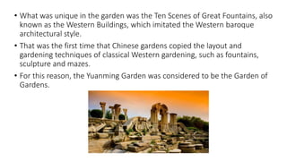 • What was unique in the garden was the Ten Scenes of Great Fountains, also
known as the Western Buildings, which imitated the Western baroque
architectural style.
• That was the first time that Chinese gardens copied the layout and
gardening techniques of classical Western gardening, such as fountains,
sculpture and mazes.
• For this reason, the Yuanming Garden was considered to be the Garden of
Gardens.
 