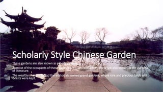 Scholarly Style Chinese Garden
These gardens are also known as private gardens.
As most of the occupants of these gardens are poets and artists, these are also known as the gardens
of literature.
The wealthy merchants and the aristocrats owned grand gardens, where rare and precious birds and
beasts were kept.
 