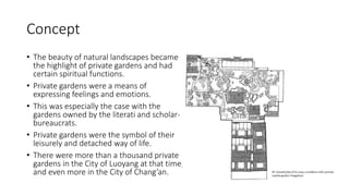 Concept
• The beauty of natural landscapes became
the highlight of private gardens and had
certain spiritual functions.
• Private gardens were a means of
expressing feelings and emotions.
• This was especially the case with the
gardens owned by the literati and scholar-
bureaucrats.
• Private gardens were the symbol of their
leisurely and detached way of life.
• There were more than a thousand private
gardens in the City of Luoyang at that time,
and even more in the City of Chang’an.
 