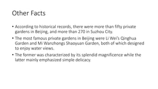 Other Facts
• According to historical records, there were more than fifty private
gardens in Beijing, and more than 270 in Suzhou City.
• The most famous private gardens in Beijing were Li Wei’s Qinghua
Garden and Mi Wanzhongs Shaoyuan Garden, both of which designed
to enjoy water views.
• The former was characterized by its splendid magnificence while the
latter mainly emphasized simple delicacy.
 