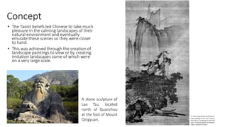 Concept
• The Taoist beliefs led Chinese to take much
pleasure in the calming landscapes of their
natural environment and eventually
emulate these scenes so they were closer
to hand.
• This was achieved through the creation of
landscape paintings to view or by creating
imitation landscapes some of which were
on a very large scale.
A stone sculpture of
Lao Tzu, located
north of Quanzhou
at the foot of Mount
Qingyuan.
 
